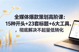 全媒体爆款策划高阶课：15种开头+23套标题+6大工具，彻底解决不起量低转化