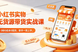 小红书实物无货源带货实战课｜0粉0成本0囤货，新手一周上手，日入300+(更新0702)