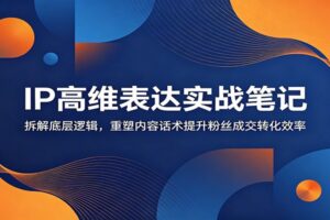 IP高维表达实战笔记：拆解底层逻辑，重塑内容话术提升粉丝成交转化效率
