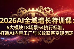 2026AI全域增长特训课：6大模块18场景54执行标准，打造AI内容工厂与长效获客变现闭环