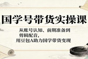 国学号带货实操课：从账号认知、前期准备到剪辑配音，用豆包AI助力国学带货变现