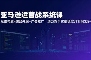 亚马逊运营实战系统课，思维构建+选品开发+广告推广，助力新手实现稳定月利润2万+(更新
