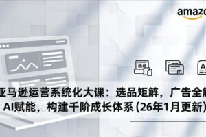 亚马逊运营系统化大课：选品矩阵，广告全解，AI赋能，构建千阶成长体系(26年1月更新