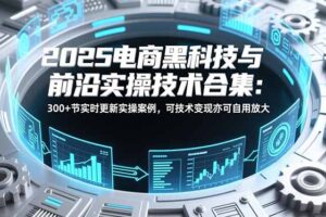 2025电商黑科技与前沿实操技术合集：300+节实时更新实操案例，可技术变现亦可自用放大