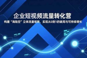 企业短视频流量转化营，构建“海陆空”立体流量矩阵，实现从0到1的破局与可持续增长