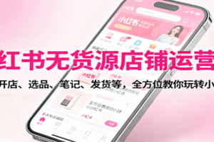 小红书无货源店铺运营课：涵盖开店、选品、笔记、发货等，全方位教你玩转小红书