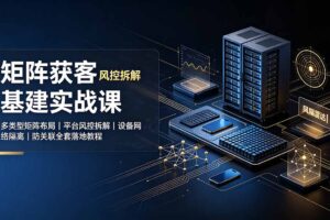 矩阵获客基建实战课：多类型矩阵布局｜平台风控拆解｜设备网络隔离｜防关联全套落地教程