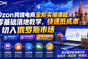 Ozon跨境电商全阶实操课程，零基础落地教学，快速低成本切入俄罗斯市场