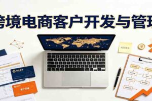 跨境客户精准开发实战课：海外买家挖掘渠道拆解，精细化客户维护与留存成交体系